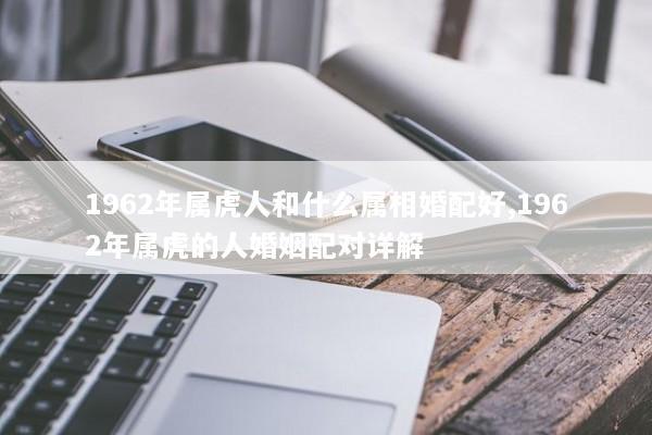 1962年属虎人和什么属相婚配好,1962年属虎的人婚姻配对详解