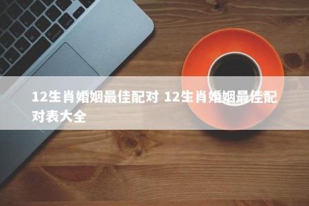 12生肖婚姻最佳配对 12生肖婚姻最佳配对表大全