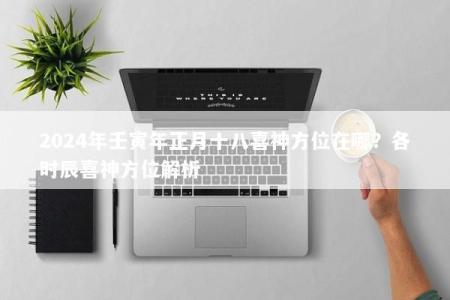 2024年壬寅年正月十八喜神方位在哪？各时辰喜神方位解析