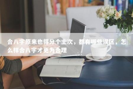 合八字原来也得分个主次，都有哪些误区，怎么样合八字才更为合理