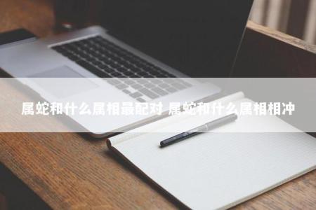 属蛇和什么属相最配对 属蛇和什么属相相冲