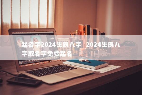 起名字2024生辰八字  2024生辰八字取名字免费起名