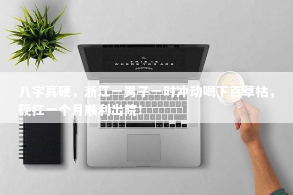 八字真硬,浙江一男子一时冲动喝下百草枯,硬扛一个月顺利出院! 八字真硬,浙江一男子一时冲动喝下百草枯,硬扛一个月顺利出院!